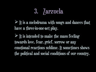 3. Zarzuela
 It is a melodrama with songs and dances that
have a three-in-one-act play.
 It is intended to make the mass feeling
towards love, fear, grief, sorrow or any
emotional reactions sublime. It sometimes shows
the political and social conditions of our country.
 