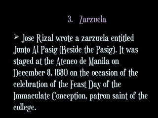 3. Zarzuela
 Jose Rizal wrote a zarzuela entitled
Junto Al Pasig (Beside the Pasig). It was
staged at the Ateneo de Manila on
December 8, 1880 on the occasion of the
celebration of the Feast Day of the
Immaculate Conception, patron saint of the
college.
 