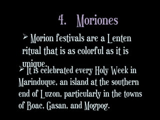 4. Moriones
 Morion festivals are a Lenten
ritual that is as colorful as it is
unique. It is celebrated every Holy Week in
Marinduque, an island at the southern
end of Luzon, particularly in the towns
of Boac, Gasan, and Mogpog.
 