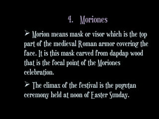 4. Moriones
 Morion means mask or visor which is the top
part of the medieval Roman armor covering the
face. It is this mask carved from dapdap wood
that is the focal point of the Moriones
celebration.
 The climax of the festival is the pugutan
ceremony held at noon of Easter Sunday.
 