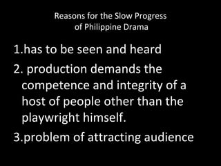 Reasons for the Slow Progress
of Philippine Drama
1.has to be seen and heard
2. production demands the
competence and integrity of a
host of people other than the
playwright himself.
3.problem of attracting audience
 