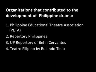 Organizations that contributed to the
development of Philippine drama:
1. Philippine Educational Theatre Association
(PETA)
2. Repertory Philippines
3. UP Repertory of Behn Cervantes
4. Teatro Filipino by Rolando Tinio
 