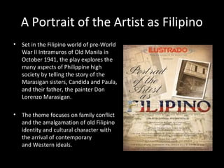 A Portrait of the Artist as Filipino
• Set in the Filipino world of pre-World
War II Intramuros of Old Manila in
October 1941, the play explores the
many aspects of Philippine high
society by telling the story of the
Marasigan sisters, Candida and Paula,
and their father, the painter Don
Lorenzo Marasigan.
• The theme focuses on family conflict
and the amalgamation of old Filipino
identity and cultural character with
the arrival of contemporary
and Western ideals.
By Nick Joaquin
 