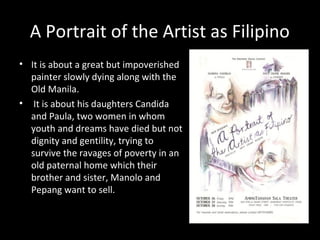 A Portrait of the Artist as Filipino
• It is about a great but impoverished
painter slowly dying along with the
Old Manila.
• It is about his daughters Candida
and Paula, two women in whom
youth and dreams have died but not
dignity and gentility, trying to
survive the ravages of poverty in an
old paternal home which their
brother and sister, Manolo and
Pepang want to sell.
By Nick Joaquin
 