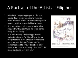 A Portrait of the Artist as Filipino
• It is about the young go-getter of a jazz
pianist Tony Javier, wanting to make an
extra buck out of this situation of desperate
poverty getting caught in his own trap.
• It is about Don Perico, the Senator who
stopped writing poetry so he could earn a
living for his family.
• It is about Bitoy, the young journalist,
trying to interpret for himself and for us,
the paradoxes of his times and who takes
upon himself the poet’s mandate “to
remember and to sing.” It is about all of
them, their choices showing us as that “Life
is not as simple as it is in art.”
By Nick Joaquin
 