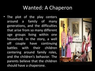 Wanted: A Chaperon
• The plot of the play centers
around a family of many
generations, and the difficulties
that arise from so many different
age groups living within one
household. In the story, a well
off couple have continuing
battles with their children
centering around family roles,
and the children's behavior. The
parents believe that the children
should have a chaperone.
By Wilfrido Ma. Guerrero
 