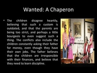 Wanted: A Chaperon
• The children disagree heartily,
believing that such a custom is
outdated, and that the parents are
being too strict, and perhaps a little
bourgeois to even suggest such a
thing. The conflicts also include the
children constantly asking their father
for money, even though they have
their own jobs. The father believes
that the children are irresponsible
with their finances, and believe that
they need to learn discipline.
By Wilfrido Ma. Guerrero
 