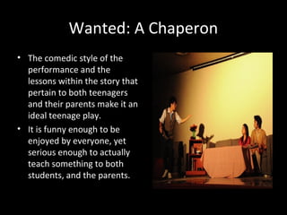 Wanted: A Chaperon
• The comedic style of the
performance and the
lessons within the story that
pertain to both teenagers
and their parents make it an
ideal teenage play.
• It is funny enough to be
enjoyed by everyone, yet
serious enough to actually
teach something to both
students, and the parents.
By Wilfrido Ma. Guerrero
 