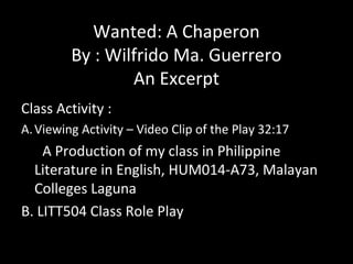 Wanted: A Chaperon
By : Wilfrido Ma. Guerrero
An Excerpt
Class Activity :
A.Viewing Activity – Video Clip of the Play 32:17
A Production of my class in Philippine
Literature in English, HUM014-A73, Malayan
Colleges Laguna
B. LITT504 Class Role Play
 