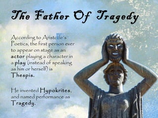 The Father Of Tragedy
According to Aristotle’s
Poetics, the first person ever
to appear on stage as an
actor playing a character in
a play (instead of speaking
as him or herself) is
Thespis.
He invented Hypokrites,
and named performance as
Tragedy.
 