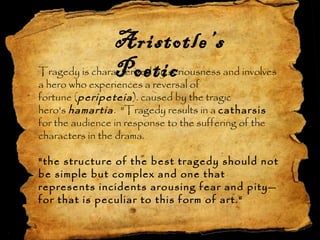 The Tragedy
Aristotle’s
PoeticTragedy is characterized by seriousness and involves
a hero who experiences a reversal of
fortune (peripeteia). caused by the tragic
hero's hamartia. "Tragedy results in a catharsis 
for the audience in response to the suffering of the
characters in the drama.
"the structure of the best tragedy should not
be simple but complex and one that
represents incidents arousing fear and pity—
for that is peculiar to this form of art.“
 