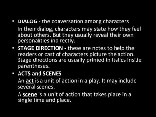 • DIALOG - the conversation among characters
In their dialog, characters may state how they feel
about others. But they usually reveal their own
personalities indirectly.
• STAGE DIRECTION - these are notes to help the
readers or cast of characters picture the action.
Stage directions are usually printed in italics inside
parentheses.
• ACTS and SCENES
An act is a unit of action in a play. It may include
several scenes.
A scene is a unit of action that takes place in a
single time and place.
Characteristics of Drama
 