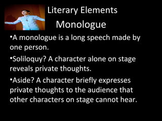 Literary Elements
Monologue
•A monologue is a long speech made by
one person.
•Soliloquy? A character alone on stage
reveals private thoughts.
•Aside? A character briefly expresses
private thoughts to the audience that
other characters on stage cannot hear.
 