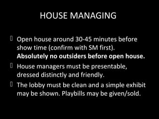 HOUSE MANAGING
 Open house around 30-45 minutes before
show time (confirm with SM first).
Absolutely no outsiders before open house.
 House managers must be presentable,
dressed distinctly and friendly.
 The lobby must be clean and a simple exhibit
may be shown. Playbills may be given/sold.
 