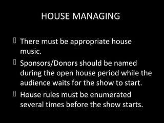 HOUSE MANAGING
 There must be appropriate house
music.
 Sponsors/Donors should be named
during the open house period while the
audience waits for the show to start.
 House rules must be enumerated
several times before the show starts.
 