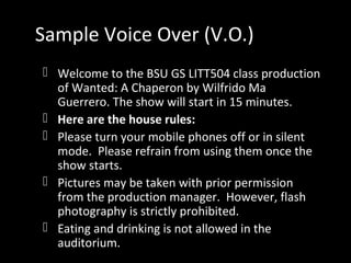 Sample Voice Over (V.O.)
 Welcome to the BSU GS LITT504 class production
of Wanted: A Chaperon by Wilfrido Ma
Guerrero. The show will start in 15 minutes.
 Here are the house rules:
 Please turn your mobile phones off or in silent
mode. Please refrain from using them once the
show starts.
 Pictures may be taken with prior permission
from the production manager. However, flash
photography is strictly prohibited.
 Eating and drinking is not allowed in the
auditorium.
 