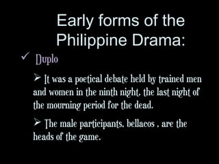 Early forms of the
Philippine Drama:
 Duplo
 It was a poetical debate held by trained men
and women in the ninth night, the last night of
the mourning period for the dead.
 The male participants, bellacos , are the
heads of the game.
 