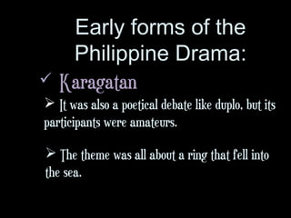 Early forms of the
Philippine Drama:
 Karagatan
 It was also a poetical debate like duplo, but its
participants were amateurs.
 The theme was all about a ring that fell into
the sea.
 