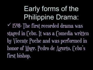 Early forms of the
Philippine Drama:
 1598- The first recorded drama was
staged in Cebu. It was a Comedia written
by Vicente Puche and was performed in
honor of Msgr. Pedro de Agurto, Cebu’s
first bishop.
 