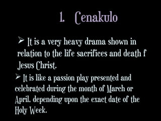 1. Cenakulo
 It is a very heavy drama shown in
relation to the life sacrifices and death f
Jesus Christ.
 It is like a passion play presented and
celebrated during the month of March or
April, depending upon the exact date of the
Holy Week.
 