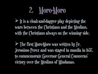 2. Moro-Moro
 It is a cloak-and-dagger play depicting the
wars between the Christians and the Muslims,
with the Christians always on the winning side.
 The first Moro-Moro was written by Fr.
Jeronimo Perez and was staged in manila in 1637,
to commemorate Governor General Consueras’
victory over the Muslims of Mindanao.
 