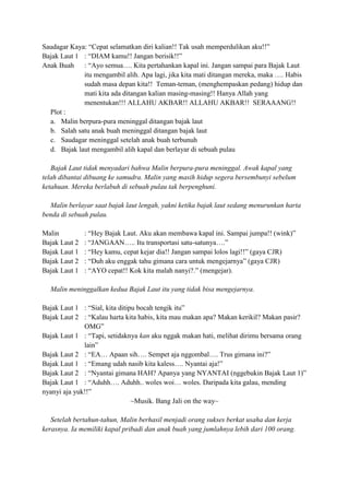 Saudagar Kaya: “Cepat selamatkan diri kalian!! Tak usah memperdulikan aku!!”
Bajak Laut 1 : “DIAM kamu!! Jangan berisik!!”
Anak Buah : “Ayo semua…. Kita pertahankan kapal ini. Jangan sampai para Bajak Laut
itu mengambil alih. Apa lagi, jika kita mati ditangan mereka, maka …. Habis
sudah masa depan kita!! Teman-teman, (menghempaskan pedang) hidup dan
mati kita ada ditangan kalian masing-masing!! Hanya Allah yang
menentukan!!! ALLAHU AKBAR!! ALLAHU AKBAR!! SERAAANG!!
Plot :
a. Malin berpura-pura meninggal ditangan bajak laut
b. Salah satu anak buah meninggal ditangan bajak laut
c. Saudagar meninggal setelah anak buah terbunuh
d. Bajak laut mengambil alih kapal dan berlayar di sebuah pulau
Bajak Laut tidak menyadari bahwa Malin berpura-pura meninggal. Awak kapal yang
telah dibantai dibuang ke samudra. Malin yang masih hidup segera bersembunyi sebelum
ketahuan. Mereka berlabuh di sebuah pulau tak berpenghuni.
Malin berlayar saat bajak laut lengah, yakni ketika bajak laut sedang menurunkan harta
benda di sebuah pulau.
Malin : “Hey Bajak Laut. Aku akan membawa kapal ini. Sampai jumpa!! (wink)”
Bajak Laut 2 : “JANGAAN….. Itu transportasi satu-satunya….”
Bajak Laut 1 : “Hey kamu, cepat kejar dia!! Jangan sampai lolos lagi!!” (gaya CJR)
Bajak Laut 2 : “Duh aku enggak tahu gimana cara untuk mengejarnya” (gaya CJR)
Bajak Laut 1 : “AYO cepat!! Kok kita malah nanyi?.” (mengejar).
Malin meninggalkan kedua Bajak Laut itu yang tidak bisa mengejarnya.
Bajak Laut 1 : “Sial, kita ditipu bocah tengik itu”
Bajak Laut 2 : “Kalau harta kita habis, kita mau makan apa? Makan kerikil? Makan pasir?
OMG”
Bajak Laut 1 : “Tapi, setidaknya kan aku nggak makan hati, melihat dirimu bersama orang
lain”
Bajak Laut 2 : “EA… Apaan sih…. Sempet aja nggombal…. Trus gimana ini?”
Bajak Laut 1 : “Emang udah nasib kita kaless…. Nyantai aja!”
Bajak Laut 2 : “Nyantai gimana HAH? Apanya yang NYANTAI (nggebukin Bajak Laut 1)”
Bajak Laut 1 : “Aduhh…. Aduhh.. woles woi… woles. Daripada kita galau, mending
nyanyi aja yuk!!”
~Musik. Bang Jali on the way~
Setelah bertahun-tahun, Malin berhasil menjadi orang sukses berkat usaha dan kerja
kerasnya. Ia memiliki kapal pribadi dan anak buah yang jumlahnya lebih dari 100 orang.
 
