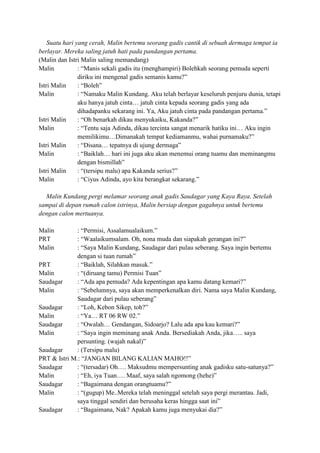 Suatu hari yang cerah, Malin bertemu seorang gadis cantik di sebuah dermaga tempat ia
berlayar. Mereka saling jatuh hati pada pandangan pertama.
(Malin dan Istri Malin saling memandang)
Malin : “Manis sekali gadis itu (menghampiri) Bolehkah seorang pemuda seperti
diriku ini mengenal gadis semanis kamu?”
Istri Malin : “Boleh”
Malin : “Namaku Malin Kundang. Aku telah berlayar keseluruh penjuru dunia, tetapi
aku hanya jatuh cinta… jatuh cinta kepada seorang gadis yang ada
dihadapanku sekarang ini. Ya, Aku jatuh cinta pada pandangan pertama.”
Istri Malin : “Oh benarkah dikau menyukaiku, Kakanda?”
Malin : “Tentu saja Adinda, dikau tercinta sangat menarik hatiku ini… Aku ingin
memilikimu…Dimanakah tempat kediamanmu, wahai purnamaku?”
Istri Malin : “Disana… tepatnya di ujung dermaga”
Malin : “Baiklah… hari ini juga aku akan menemui orang tuamu dan meminangmu
dengan bismillah”
Istri Malin : “(tersipu malu) apa Kakanda serius?”
Malin : “Ciyus Adinda, ayo kita berangkat sekarang.”
Malin Kundang pergi melamar seorang anak gadis Saudagar yang Kaya Raya. Setelah
sampai di depan rumah calon istrinya, Malin bersiap dengan gagahnya untuk bertemu
dengan calon mertuanya.
Malin : “Permisi, Assalamualaikum.”
PRT : “Waalaikumsalam. Oh, nona muda dan siapakah gerangan ini?”
Malin : “Saya Malin Kundang, Saudagar dari pulau seberang. Saya ingin bertemu
dengan si tuan rumah”
PRT : “Baiklah, Silahkan masuk.”
Malin : “(diruang tamu) Permisi Tuan”
Saudagar : “Ada apa pemuda? Ada kepentingan apa kamu datang kemari?”
Malin : “Sebelumnya, saya akan memperkenalkan diri. Nama saya Malin Kundang,
Saudagar dari pulau seberang”
Saudagar : “Loh, Kebon Sikep, toh?”
Malin : “Ya… RT 06 RW 02.”
Saudagar : “Owalah… Gendangan, Sidoarjo? Lalu ada apa kau kemari?”
Malin : “Saya ingin meminang anak Anda. Bersediakah Anda, jika….. saya
persunting. (wajah nakal)”
Saudagar : (Tersipu malu)
PRT & Istri M.: “JANGAN BILANG KALIAN MAHO!!”
Saudagar : “(tersadar) Oh…. Maksudmu mempersunting anak gadisku satu-satunya?”
Malin : “Eh, iya Tuan…. Maaf, saya salah ngomong (hehe)”
Saudagar : “Bagaimana dengan orangtuamu?”
Malin : “(gugup) Me..Mereka telah meninggal setelah saya pergi merantau. Jadi,
saya tinggal sendiri dan berusaha keras hingga saat ini”
Saudagar : “Bagaimana, Nak? Apakah kamu juga menyukai dia?”
 