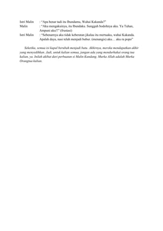 Istri Malin : “Apa benar tadi itu Ibundamu, Wahai Kakanda?”
Malin : “Aku mengakuinya, itu Ibundaku. Sungguh bodohnya aku. Ya Tuhan,
Ampuni aku!!” (frustasi)
Istri Malin : “Sebenarnya aku tidak keberatan jikalau itu mertuaku, wahai Kakanda.
Apalah daya, nasi telah menjadi bubur. (menangis) aku… aku ra popo”
Seketika, semua isi kapal berubah menjadi batu. Akhirnya, mereka mendapatkan akhir
yang menyedihkan. Jadi, untuk kalian semua, jangan ada yang mendurhakai orang tua
kalian, ya. Inilah akibat dari perbuatan si Malin Kundang. Murka Allah adalah Murka
Orangtua kalian.
 