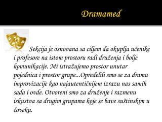 Sekcija je osnovana sa ciljem da okuplja učenike
i profesore na istom prostoru radi druženja i bolje
komunikacije. Mi istražujemo prostor unutar
pojednica i prostor grupe...Opredelili smo se za dramu
improvizacije kao najautentičnijem izrazu nas samih
sada i ovde. Otvoreni smo za druženje i razmenu
iskustva sa drugim grupama koje se bave suštinskim u
čoveku.
 