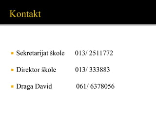  Sekretarijat škole 013/ 2511772
 Direktor škole 013/ 333883
 Draga David 061/ 6378056
 