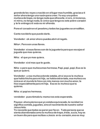 grandede los reyes a nacido en ellugar mas humilde,graciasa ti
señor ahoratengo una razónpara creer.Yo soy una pobre
muñeca de trapo,no tengo nada que ofrecerte,ni oro, ni incienso,
ni mirra,no tengo nada,lo único que tengo es este pobre corazón
y te lo entrego a ti esta es mi ofrenda.
Pone el corazónen el pesebre y todos los juguetes se arrodillan.
Canto navideñoque puedo darle.
Vendedor: ok amor ahora puedesabrir el regalo.
Niña<. Pero son unas llaves.
Vendedor: siesas llaves son de la juguetería paraque escojasel
juguete que mas quieras.
Niña: el que yo mas quiera.
Vendedor: siel mas que te guste.
Niña: o pero que muñecamas hermosa.Papi,papi, papi,Esa es la
que yo quiero.
Vendedor: y esa muñecadonde estaba,ah si esa es la muñeca
que había hecho para mi hija, se había extraviado, esa muñeca es
única en el mundo la hice con mis manos con mucho amor,la
hice especialmentepara mi hija. Esa es la muñeca que tu
quieres.
Niña: si papies hermosa.
vendedor: pues tómala tu mama nos esta esperando.
Payaso: ahora piensoque yo estaba equivocado,la navidad no
significa comida,juguetes,sino el nacimiento de nuestro señor
Jesucristo.
Yo necesito que todos se paren por favor. Toda persona que se
sienta abandonadacomo la muñeca de trapo,triste, sucia,hoy es
un buen día para que recibas a Jesús en tu corazón,eso es muy
 