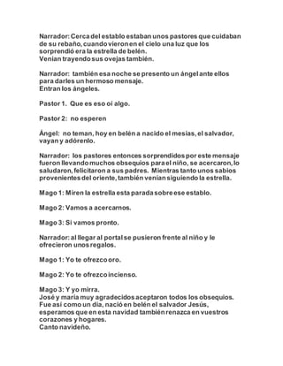 Narrador:Cercadel establo estaban unos pastores que cuidaban
de su rebaño,cuandovieronen el cielo una luz que los
sorprendió era la estrella de belén.
Venían trayendosus ovejas también.
Narrador: también esa noche se presento un ángelante ellos
para darles un hermoso mensaje.
Entran los ángeles.
Pastor 1. Que es eso oí algo.
Pastor 2: no esperen
Ángel: no teman, hoy en belén a nacido el mesías,el salvador,
vayan y adórenlo.
Narrador: los pastores entonces sorprendidospor este mensaje
fueron llevandomuchos obsequios parael niño, se acercaron,lo
saludaron,felicitaron a sus padres. Mientras tanto unos sabios
provenientesdel oriente,también veníansiguiendo la estrella.
Mago 1: Miren la estrella esta paradasobreese establo.
Mago 2: Vamos a acercarnos.
Mago 3: Si vamos pronto.
Narrador:al llegar al portalse pusieron frente al niño y le
ofrecieron unosregalos.
Mago 1: Yo te ofrezcooro.
Mago 2: Yo te ofrezcoincienso.
Mago 3: Y yo mirra.
José y maría muy agradecidosaceptaron todos los obsequios.
Fue así como un día, nació en belén el salvador Jesús,
esperamos que en esta navidad tambiénrenazca en vuestros
corazones y hogares.
Canto navideño.
 