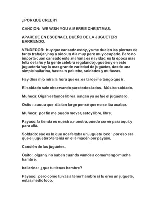 ¿POR QUE CREER?
CANCION: WE WISH YOU A MERRIE CHRISTMAS.
APARECE EN ESCENA EL DUEÑO DE LA JUGUETERI
BARRIENDO.
VENDEDOR: huy que cansadoestoy,ya me duelen las piernas de
tanto trabajar,hoy a sido un día muy pero muy ocupado. Pero no
importa cuan cansadoeste,mañana es navidad,es la época mas
feliz del año y la gente celebra regalandojuguetesy en este
jugueteríahay la mas grande variedad de juguetes,desde una
simple bailarina,hasta un peluche,soldados y muñecas.
Hay dios mío mira la hora que es, es tarde me tengo que ir.
El soldado sale observandopara todos lados. Música soldado.
Muñeca:Oigan estamos libres,salgan ya sefue el juguetero.
Osito: auuuu que día tan largo pensé que no se iba acabar.
Muñeca: por fin me puedo mover,estoy libre,libre.
Payaso: la tienda es nuestra,nuestra,puedo correr paraaquí,y
para allá.
Soldado:eso es lo que nos faltaba un juguete loco: por eso era
que el jugueterote tenia en el almacén por payaso.
Canción de los juguetes.
Osito: oigan y no saben cuando vamos a comer tengo mucha
hambre.
bailarina: ¿que tu tienes hambre?
Payaso: pero como tu vas a tener hambre si tu eres un juguete,
estas medio loco.
 