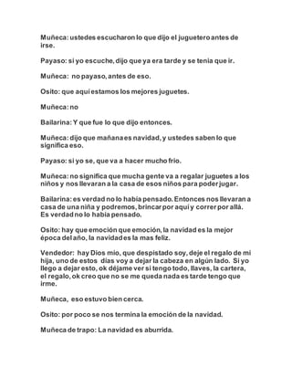 Muñeca:ustedes escucharon lo que dijo el jugueteroantes de
irse.
Payaso: si yo escuche,dijo que ya era tarde y se tenia que ir.
Muñeca: no payaso,antes de eso.
Osito: que aquíestamos los mejores juguetes.
Muñeca:no
Bailarina:Y que fue lo que dijo entonces.
Muñeca:dijo que mañanaes navidad,y ustedes saben lo que
significa eso.
Payaso: si yo se, que va a hacer mucho frio.
Muñeca:no significa que mucha gente va a regalar juguetes a los
niños y nos llevaran a la casa de esos niños para poderjugar.
Bailarina:es verdad no lo había pensado.Entonces nos llevaran a
casa de una niña y podremos,brincarpor aquíy correrpor allá.
Es verdadno lo había pensado.
Osito: hay que emoción que emoción,la navidad es la mejor
época delaño, la navidades la mas feliz.
Vendedor: hay Dios mío, que despistado soy,deje el regalo de mi
hija, uno de estos días voy a dejar la cabeza en algún lado. Si yo
llego a dejar esto, ok déjame ver si tengo todo, llaves, la cartera,
el regalo,ok creo que no se me queda nada es tarde tengo que
irme.
Muñeca, eso estuvo bien cerca.
Osito: por poco se nos termina la emoción de la navidad.
Muñeca de trapo: La navidad es aburrida.
 