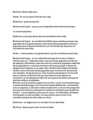 Muñeca:Quien dijo eso.
Osito: Yo no se pero vino de esa caja.
Bailarina: quien anda ahí.
Muñeca de trapo: soy yo una insignificantemuñeca de trapo.
La saca el payaso.
Bailarina:y porquedices que la navidad es aburrida.
Muñeca de trapo: la navidad seráfeliz para ustedes porque son
juguetes que la gente quiere,pero para otros juguetes como yo,
juguetes que estamostirados en un rincón llenos de polvo,la
navidad es aburrida.
Osito; como puede un juguete decir que la navidad es aburrida.
Muñeca de trapo: tu no entiendesporque tu no has vivido lo
mismo que yo. Todoslos años veo como los juguetes se llenan
de alegría y felicidad y año tras año he visto los juguetes saliendo
de la juguetería,a casa de muchosniños para jugar y llenar de
alegría sus hogares,y yo sigo aquí, tirada entre cajas echadaal
olvido como muchos otros juguetes que no tienen la fortuna de
ser amados.Al igual que yo, hay muchas personas en el mundo
que no tienen la fortuna de ser queridosno son felices al
contrario,la navidad paraellos es una época de dolor porque se
sienten solos y olvidados.
Mírame,quien quisiera jugarcon una fea, sucia,muñecade trapo,
cuando puedenjugar con unas hermosas bailarinas,o divertirse
con un payaso,o abrazarun tierno peluche,a veces me pregunto
porqueme hicieron,porquefui creada la verdad es que nadie me
quiere. Y para alguien como yo sin amor,sin felicidad,olvidada,
rechazada,no hay sentido,no hay motivo para creeren la
navidad,porquees aburrida,es vacía.
Bailarina: no digas eso, la navidad no es aburrida.
Muñeca: tienes que creer en la navidad.
 