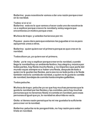 Bailarina: pues nosotroste vamos a dar una razón porquecreer
en la navidad.
Todos:si si si si
Bailarina: esto es lo que vamos a hacer cada uno de nosotroste
va a explicarporque creeen la navidad y estoy segura que
encontrarasun motivo porque creer.
Muñeca de trapo: y ustedes haríaneso por mi.
Payaso: pues claro paraque estamos los juguetes si no es para
apoyarnos unosa otros.
Bailarina: quien quiere ser el primeroporque es que cree en la
navidad.
Todosdicen yo,yo quiero ser el primero.
Osito: yo te voy a explicar porquecreeren la navidad,cuando
llega la navidadhay un ambiente festivo,hay alegría y música por
todas partes,hay fiesta mucha fiesta,y no importa a que parte del
mundo vayas siempreva a haber una fiesta, despuésde todo a
quien no le gustan las fiestas, pero eso no es todo junto a la fiesta
también viene la comida de navidad,a quien no le gusta la comida
de navidad,bandejasde comida hasta simples galletitas,
Todospeluche.
Muñeca de trapo: peluche yo se que hay muchas personasque le
gusta la navidad por las fiestas y las comidas,pero hay muchas
personasque no tenemos fiesta nicomida en navidad,para esas
personasal igual que yo, la navidad es aburrida es vacia.
Osito: si tienes razón penséque ha mi me gustaba lo suficiente
para creer en la navidad.
Bailarina:peluche no te pongastriste,no hay razón para estar
triste en navidad.
 