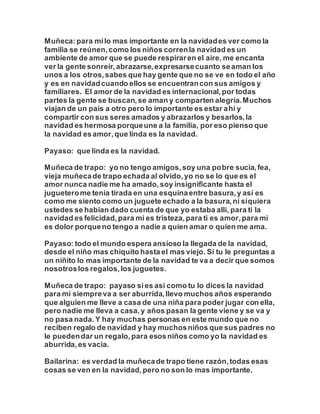 Muñeca:para milo mas importante en la navidades ver como la
familia se reúnen,como los niños correnla navidad es un
ambiente de amor que se puede respiraren el aire, me encanta
ver la gente sonreír,abrazarse,expresarsecuanto seaman los
unos a los otros,sabes que hay gente que no se ve en todo el año
y es en navidadcuando ellos se encuentrancon sus amigos y
familiares. El amor de la navidad es internacional,por todas
partes la gente se buscan,se aman y comparten alegría.Muchos
viajan de un país a otro pero lo importante es estar ahí y
compartir con sus seres amados y abrazarlos y besarlos,la
navidad es hermosa porqueune a la familia, por eso pienso que
la navidad esamor,que linda es la navidad.
Payaso: que linda es la navidad.
Muñeca de trapo: yo no tengo amigos,soy una pobre sucia,fea,
vieja muñecade trapo echada al olvido,yo no se lo que es el
amor nunca nadie me ha amado,soy insignificante hasta el
jugueterome tenia tirada en una esquinaentre basura,y así es
como me siento como un juguete echado a la basura,ni siquiera
ustedes se habían dado cuenta de que yo estaba allí, para ti la
navidad es felicidad,para mi es tristeza,para ti es amor,para mi
es dolor porqueno tengo a nadie a quien amar o quien me ama.
Payaso: todo el mundo espera ansioso la llegada de la navidad,
desde el niño mas chiquito hasta el mas viejo. Si tu le preguntas a
un niñito lo mas importante de la navidad te va a decir que somos
nosotroslos regalos,los juguetes.
Muñeca de trapo: payaso sies asi como tu lo dices la navidad
para mi siempreva a ser aburrida,llevo muchos años esperando
que alguien me lleve a casa de una niña para poder jugar con ella,
pero nadie me lleva a casa,y años pasan la gente viene y se va y
no pasa nada.Y hay muchas personas en este mundo que no
reciben regalo de navidad y hay muchosniños que sus padres no
le puedendar un regalo,para esosniños como yo la navidad es
aburrida,es vacia.
Bailarina: es verdad la muñecade trapo tiene razón,todas esas
cosas se ven en la navidad,pero no son lo mas importante.
 