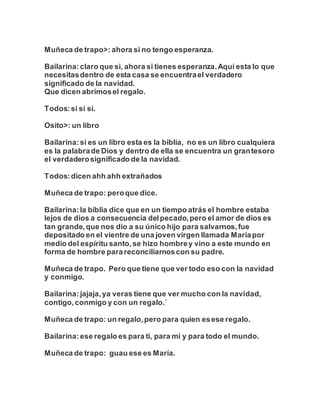 Muñeca de trapo>: ahora si no tengo esperanza.
Bailarina:claro que si, ahora si tienes esperanza.Aquí esta lo que
necesitasdentro de esta casa se encuentrael verdadero
significado de la navidad.
Que dicen abrimosel regalo.
Todos:si si si.
Osito>: un libro
Bailarina:si es un libro esta es la biblia, no es un libro cualquiera
es la palabrade Dios y dentro de ella se encuentra un grantesoro
el verdaderosignificado de la navidad.
Todos:dicen ahh ahh extrañados
Muñeca de trapo: peroque dice.
Bailarina:la biblia dice que en un tiempo atrás el hombre estaba
lejos de dios a consecuencia delpecado,pero el amor de dios es
tan grande,que nos dio a su único hijo para salvarnos,fue
depositado en el vientre de una joven virgen llamada Maríapor
medio del espíritu santo,se hizo hombrey vino a este mundo en
forma de hombre parareconciliarnoscon su padre.
Muñeca de trapo. Pero que tiene que ver todo eso con la navidad
y conmigo.
Bailarina:jajaja,ya veras tiene que ver mucho con la navidad,
contigo,conmigo y con un regalo.´
Muñeca de trapo: un regalo,pero para quien esese regalo.
Bailarina:ese regalo es para ti, para mi y para todo el mundo.
Muñeca de trapo: guau ese es María.
 