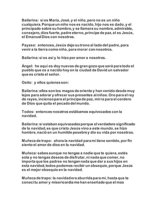 Bailarina: si es María,José,y el niño,pero no es un niño
cualquiera.Porqueun niño nos es nacido,hijo nos es dado,y el
principado sobre su hombro,y se llamara su nombre,admirable,
consejero,dios fuerte,padre eterno,príncipe de paz,el es Jesús,
el EmanuelDios con nosotros.
Payaso: entonces,Jesús dejo su trono al lado del padre,para
venir a la tierra como niño, para morar con nosotros.
Bailarina:si es así y lo hizo por amor a nosotros.
Ángel: he aquí os doy nuevas de gran gozo que será para todo el
pueblo que os a nacido hoy en la ciudad de David un salvador
que es cristo el señor.
Osito: y ellos quienesson:
Bailarina:ellos son los magos de oriente y han venido desde muy
lejos para adorar y ofrecer sus presentes alniños.Oro para el rey
de reyes,inciensopara el príncipede paz, mirra para el cordero
de Dios que quita el pecadodelmundo.
Todos: entonces nosotros estábamos equivocados con la
navidad.
Bailarina:si estaban equivocadasporque elverdadero significado
de la navidad,es que cristo Jesús vino a este mundo,se hizo
hombre,nació en un humilde pesebrey dio su vida por nosotros.
Muñeca de trapo: ahora la navidad parami tiene sentido,por fin
siento el amor de dios en la navidad.
Muñeca:sabesaunque no tengas a nadie que te quiera,estés
sola y no tengas deseos de disfrutar,ni nada que comer,no
importa que los padres no tengan nada que dar a sus hijos en
esta navidad,todos podemos recibir un obsequio,porque Jesús
es el mejor obsequio en la navidad.
Muñeca de trapo: la navidadera aburridapara mi, hasta que te
conocítu amor y misericordia me han enseñado que el mas
 