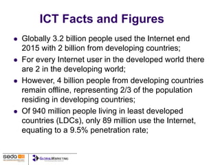 ICT Facts and Figures
 Globally 3.2 billion people used the Internet end
2015 with 2 billion from developing countries;
 For every Internet user in the developed world there
are 2 in the developing world;
 However, 4 billion people from developing countries
remain offline, representing 2/3 of the population
residing in developing countries;
 Of 940 million people living in least developed
countries (LDCs), only 89 million use the Internet,
equating to a 9.5% penetration rate;
 