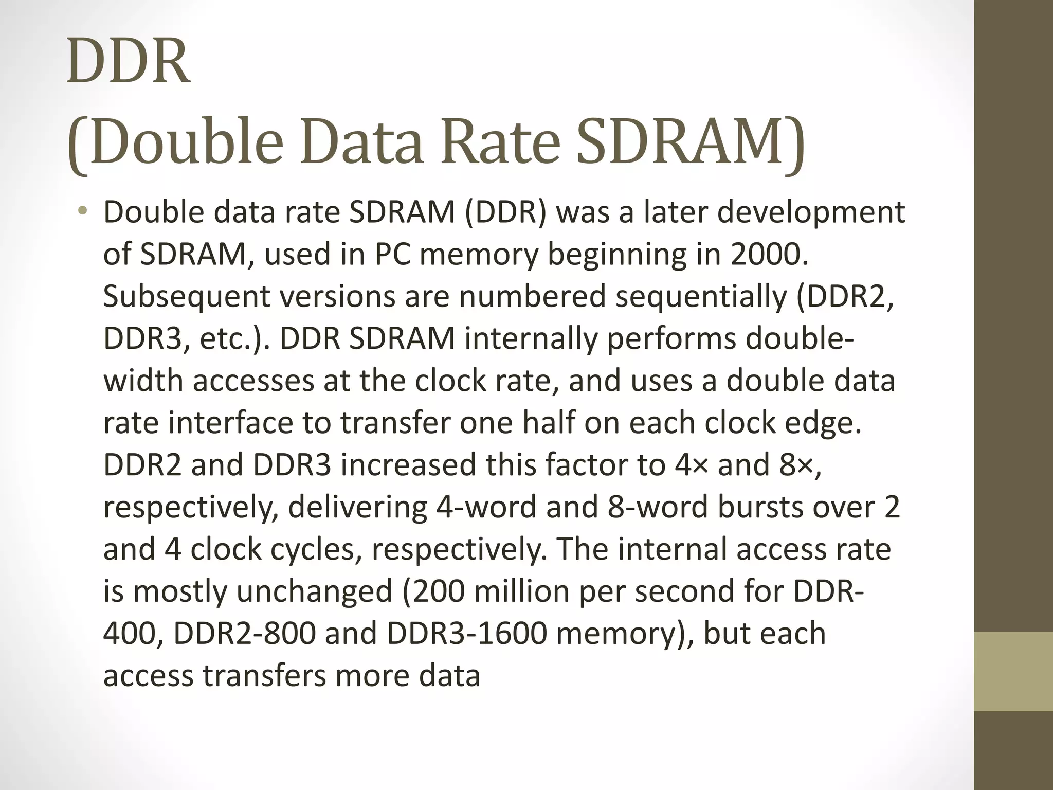 DDR
(Double Data Rate SDRAM)
• Double data rate SDRAM (DDR) was a later development
of SDRAM, used in PC memory beginning in 2000.
Subsequent versions are numbered sequentially (DDR2,
DDR3, etc.). DDR SDRAM internally performs doublewidth accesses at the clock rate, and uses a double data
rate interface to transfer one half on each clock edge.
DDR2 and DDR3 increased this factor to 4× and 8×,
respectively, delivering 4-word and 8-word bursts over 2
and 4 clock cycles, respectively. The internal access rate
is mostly unchanged (200 million per second for DDR400, DDR2-800 and DDR3-1600 memory), but each
access transfers more data

 