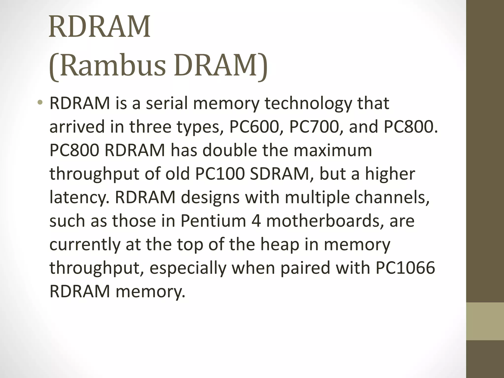 RDRAM
(Rambus DRAM)
• RDRAM is a serial memory technology that
arrived in three types, PC600, PC700, and PC800.
PC800 RDRAM has double the maximum
throughput of old PC100 SDRAM, but a higher
latency. RDRAM designs with multiple channels,
such as those in Pentium 4 motherboards, are
currently at the top of the heap in memory
throughput, especially when paired with PC1066
RDRAM memory.

 