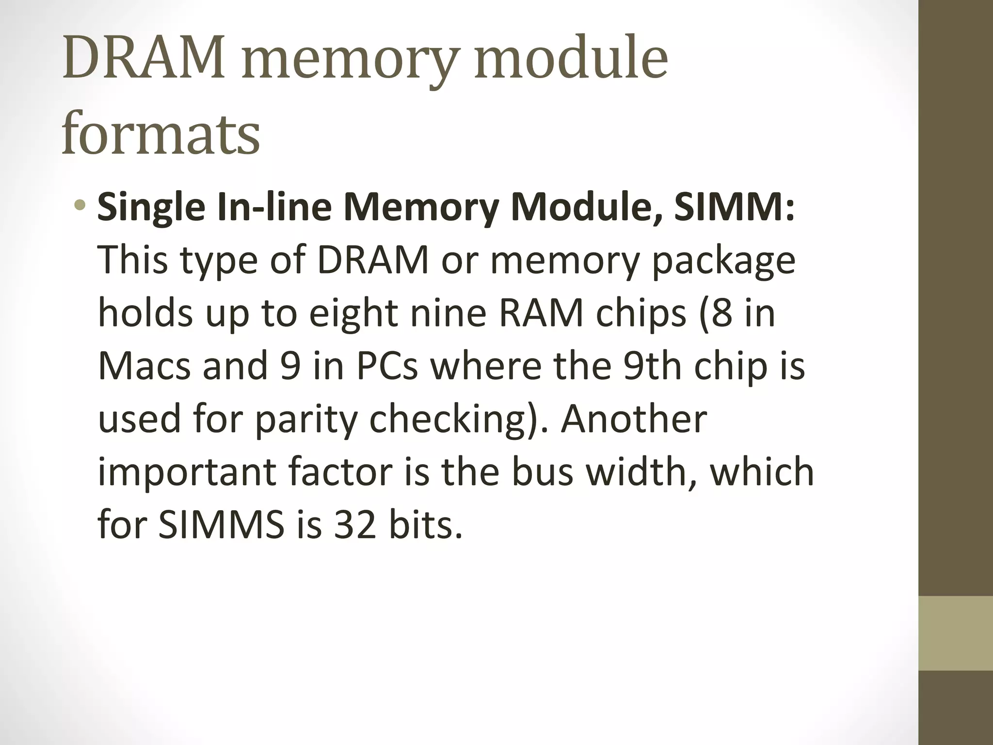 DRAM memory module
formats
• Single In-line Memory Module, SIMM:
This type of DRAM or memory package
holds up to eight nine RAM chips (8 in
Macs and 9 in PCs where the 9th chip is
used for parity checking). Another
important factor is the bus width, which
for SIMMS is 32 bits.

 