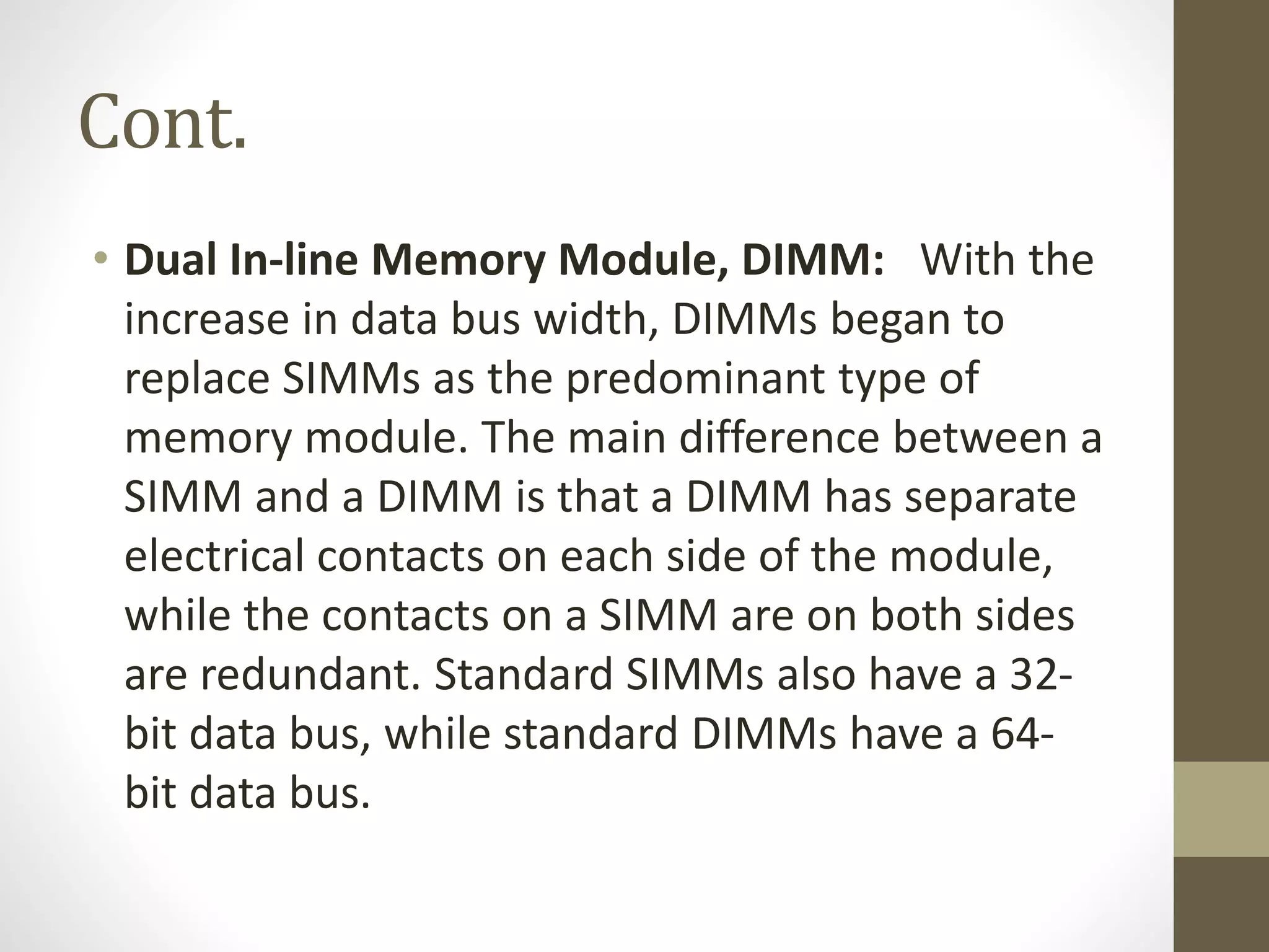 Cont.
• Dual In-line Memory Module, DIMM: With the
increase in data bus width, DIMMs began to
replace SIMMs as the predominant type of
memory module. The main difference between a
SIMM and a DIMM is that a DIMM has separate
electrical contacts on each side of the module,
while the contacts on a SIMM are on both sides
are redundant. Standard SIMMs also have a 32bit data bus, while standard DIMMs have a 64bit data bus.

 