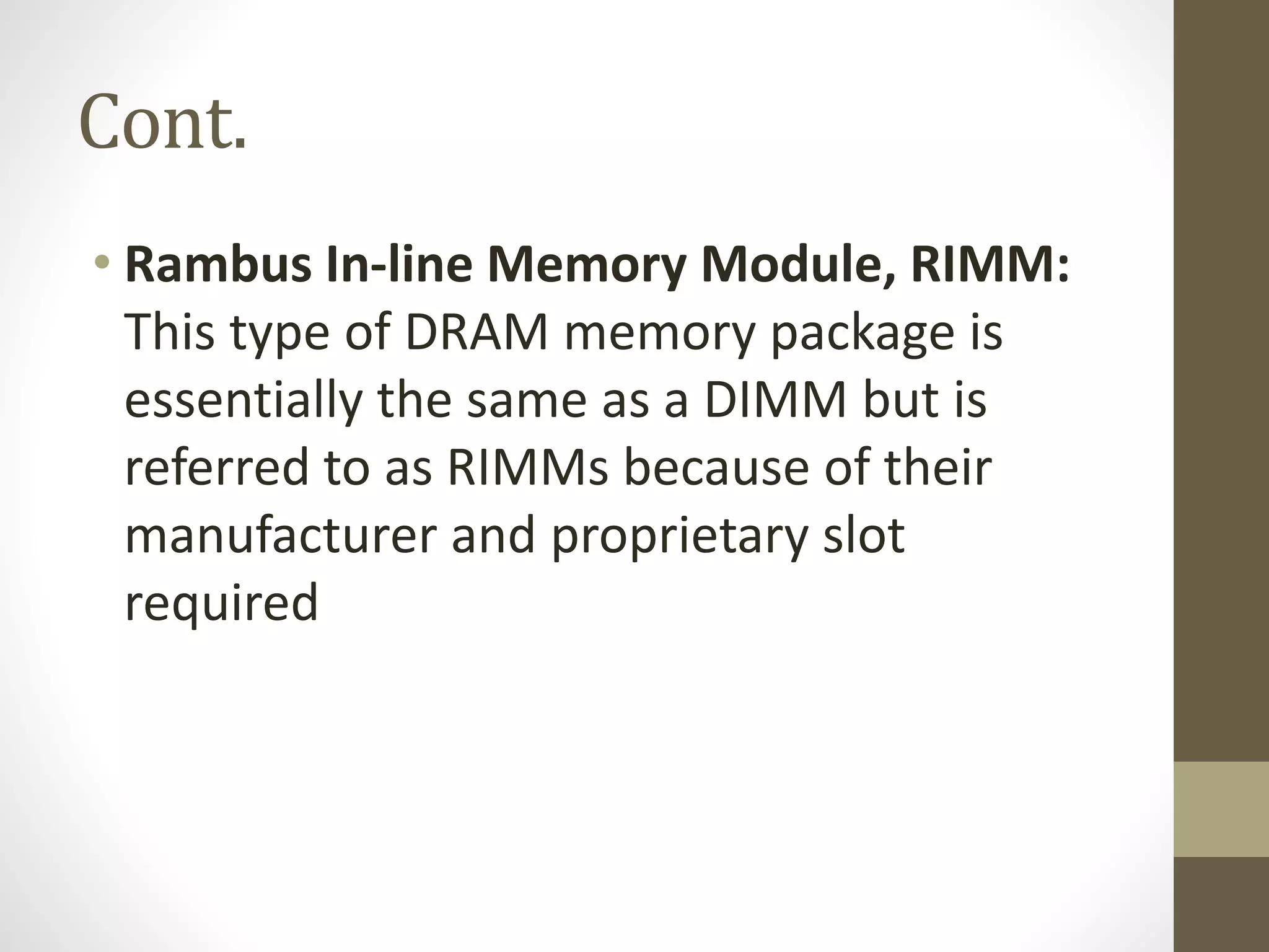 Cont.
• Rambus In-line Memory Module, RIMM:
This type of DRAM memory package is
essentially the same as a DIMM but is
referred to as RIMMs because of their
manufacturer and proprietary slot
required

 