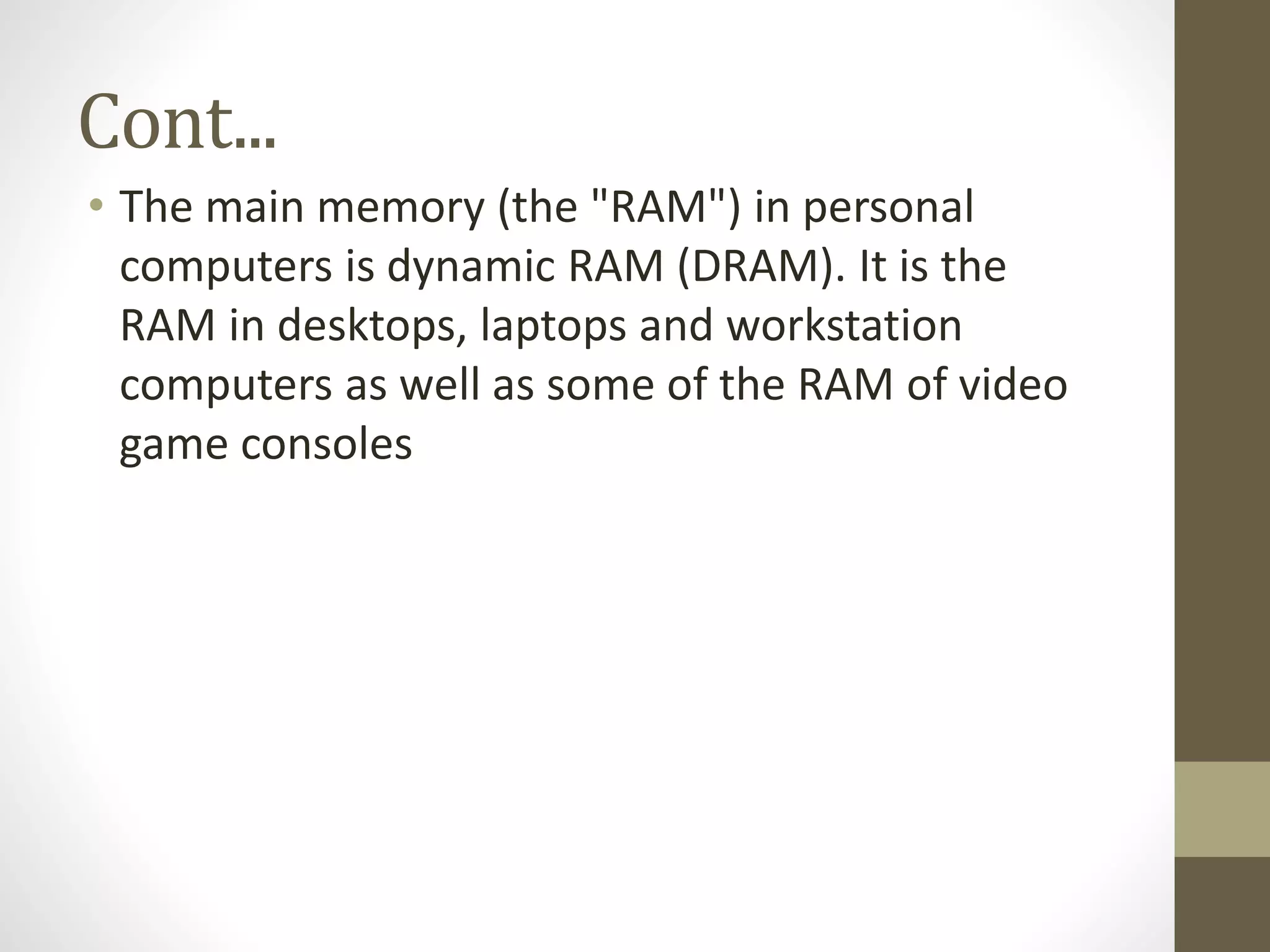 Cont...
• The main memory (the "RAM") in personal
computers is dynamic RAM (DRAM). It is the
RAM in desktops, laptops and workstation
computers as well as some of the RAM of video
game consoles

 