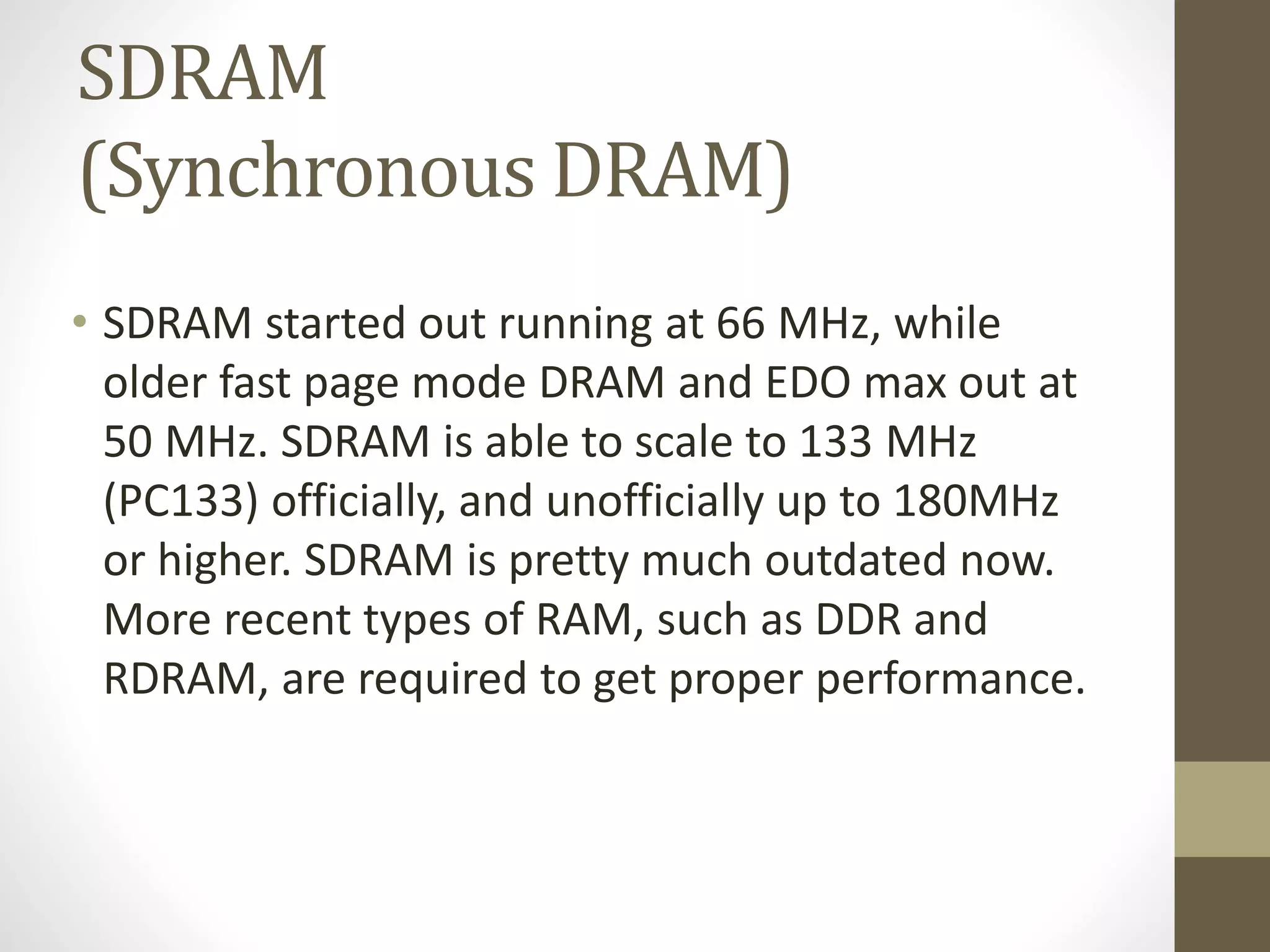 SDRAM
(Synchronous DRAM)
• SDRAM started out running at 66 MHz, while
older fast page mode DRAM and EDO max out at
50 MHz. SDRAM is able to scale to 133 MHz
(PC133) officially, and unofficially up to 180MHz
or higher. SDRAM is pretty much outdated now.
More recent types of RAM, such as DDR and
RDRAM, are required to get proper performance.

 