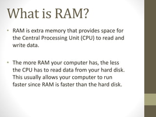 What is RAM?
• RAM is extra memory that provides space for
the Central Processing Unit (CPU) to read and
write data.

• The more RAM your computer has, the less
the CPU has to read data from your hard disk.
This usually allows your computer to run
faster since RAM is faster than the hard disk.

 