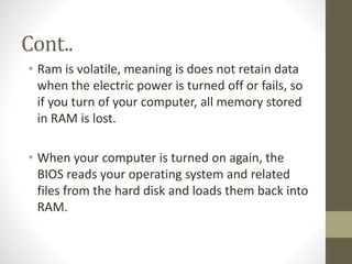 Cont..
• Ram is volatile, meaning is does not retain data
when the electric power is turned off or fails, so
if you turn of your computer, all memory stored
in RAM is lost.
• When your computer is turned on again, the
BIOS reads your operating system and related
files from the hard disk and loads them back into
RAM.

 