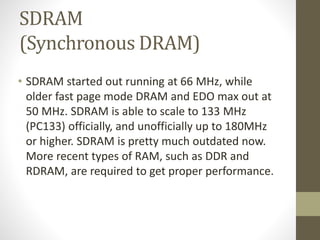 SDRAM
(Synchronous DRAM)
• SDRAM started out running at 66 MHz, while
older fast page mode DRAM and EDO max out at
50 MHz. SDRAM is able to scale to 133 MHz
(PC133) officially, and unofficially up to 180MHz
or higher. SDRAM is pretty much outdated now.
More recent types of RAM, such as DDR and
RDRAM, are required to get proper performance.

 